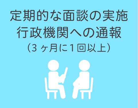 定期的な面談の実施・行政機関への通報 ※3ヶ月に1回以上
